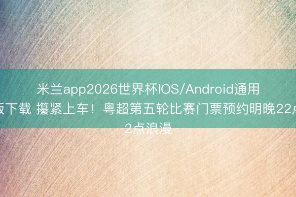 米兰app2026世界杯IOS/Android通用手机版下载 攥紧上车！粤超第五轮比赛门票预约明晚22点浪漫