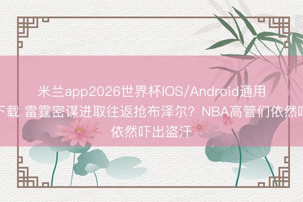 米兰app2026世界杯IOS/Android通用手机版下载 雷霆密谋进取往返抢布泽尔？NBA高管们依然吓出盗汗