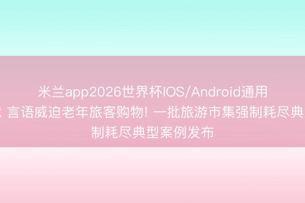 米兰app2026世界杯IOS/Android通用手机版下载 言语威迫老年旅客购物! 一批旅游市集强制耗尽典型案例发布