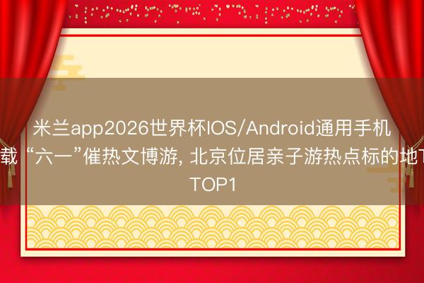 米兰app2026世界杯IOS/Android通用手机版下载 “六一”催热文博游， 北京位居亲子游热点标的地TOP1