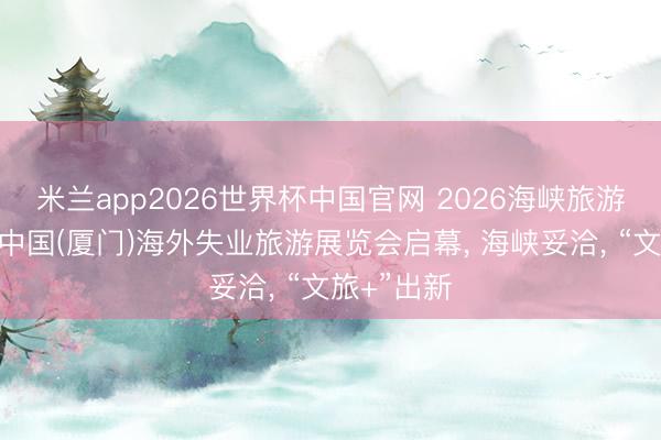 米兰app2026世界杯中国官网 2026海峡旅游展览会和中国(厦门)海外失业旅游展览会启幕， 海峡妥洽， “文旅+”出新