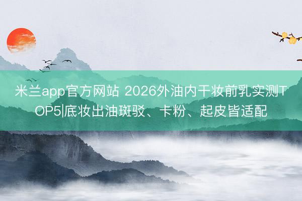 米兰app官方网站 2026外油内干妆前乳实测TOP5|底妆出油斑驳、卡粉、起皮皆适配