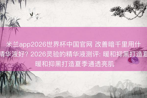 米兰app2026世界杯中国官网 改善暗千里用什么好意思白精华液好? 2026灵验的精华液测评: 暖和抑黑打造夏季通透亮肌