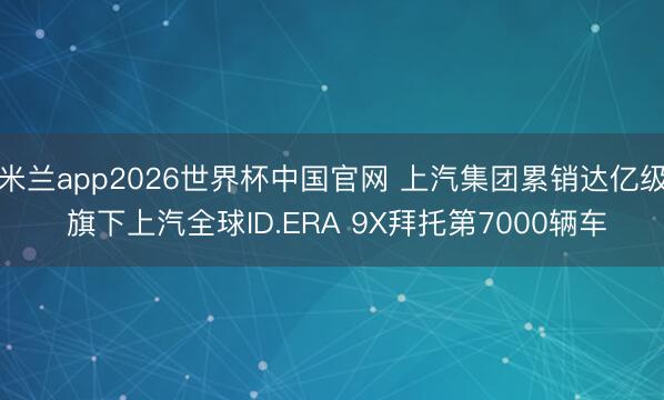 米兰app2026世界杯中国官网 上汽集团累销达亿级 旗下上汽全球ID.ERA 9X拜托第7000辆车