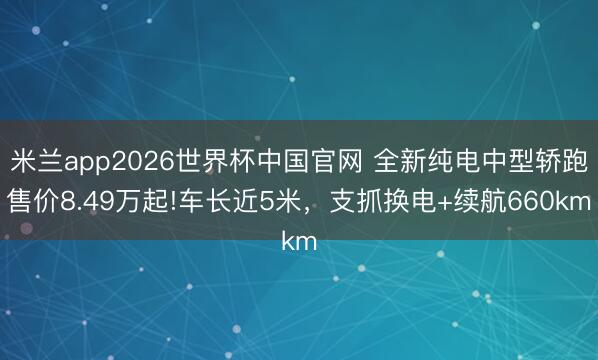 米兰app2026世界杯中国官网 全新纯电中型轿跑售价8.49万起!车长近5米，支抓换电+续航660km