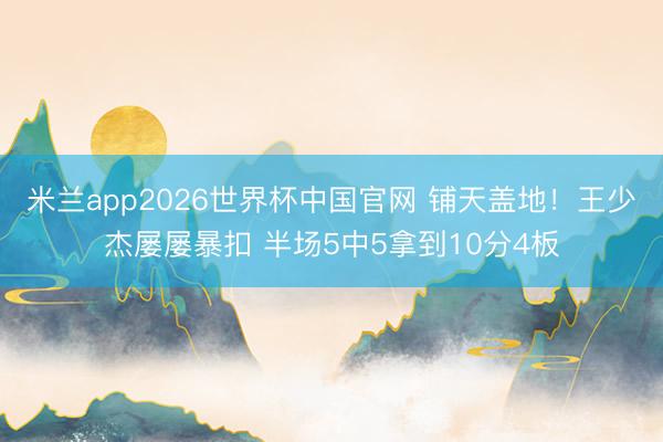 米兰app2026世界杯中国官网 铺天盖地！王少杰屡屡暴扣 半场5中5拿到10分4板