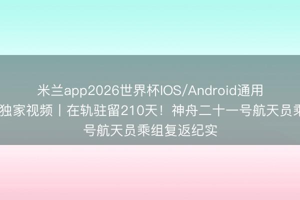 米兰app2026世界杯IOS/Android通用手机版下载 独家视频丨在轨驻留210天！神舟二十一号航天员乘组复返纪实