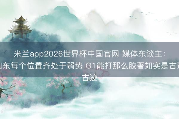 米兰app2026世界杯中国官网 媒体东谈主：山东每个位置齐处于弱势 G1能打那么胶著如实是古迹