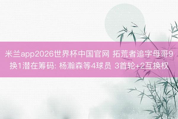米兰app2026世界杯中国官网 拓荒者追字母哥9换1潜在筹码: 杨瀚森等4球员 3首轮+2互换权