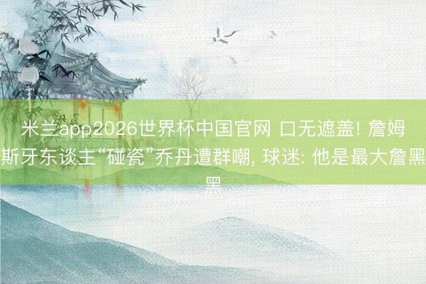 米兰app2026世界杯中国官网 口无遮盖! 詹姆斯牙东谈主“碰瓷”乔丹遭群嘲， 球迷: 他是最大詹黑
