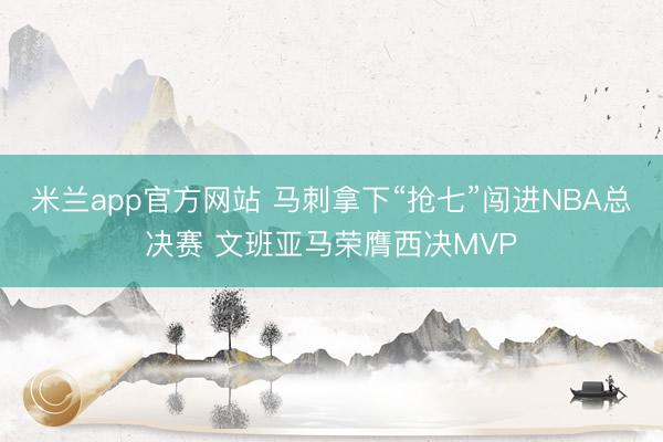 米兰app官方网站 马刺拿下“抢七”闯进NBA总决赛 文班亚马荣膺西决MVP