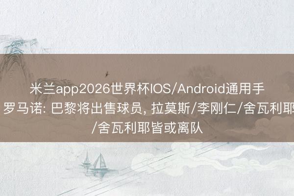 米兰app2026世界杯IOS/Android通用手机版下载 罗马诺: 巴黎将出售球员， 拉莫斯/李刚仁/舍瓦利耶皆或离队