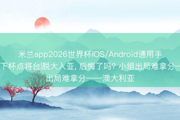 米兰app2026世界杯IOS/Android通用手机版下载 天下杯点将台|脱大入亚， 后悔了吗? 小组出局难拿分——澳大利亚