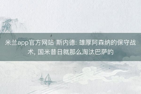 米兰app官方网站 斯内德: 雄厚阿森纳的保守战术， 国米昔日就那么淘汰巴萨的
