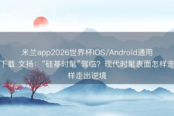 米兰app2026世界杯IOS/Android通用手机版下载 文扬：“硅基时髦”驾临？现代时髦表面怎样走出逆境