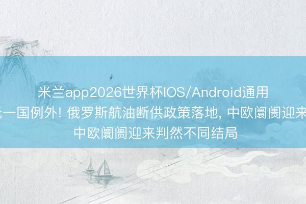 米兰app2026世界杯IOS/Android通用手机版下载 无一国例外! 俄罗斯航油断供政策落地， 中欧阛阓迎来判然不同结局