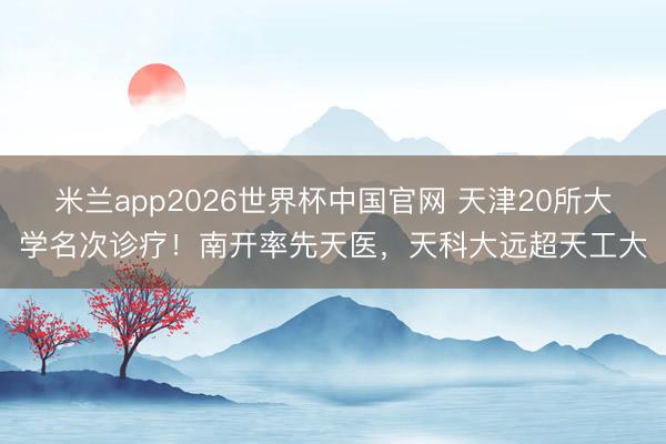 米兰app2026世界杯中国官网 天津20所大学名次诊疗！南开率先天医，天科大远超天工大