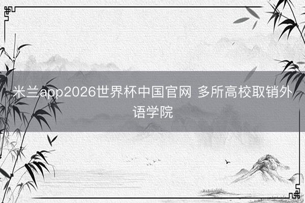米兰app2026世界杯中国官网 多所高校取销外语学院