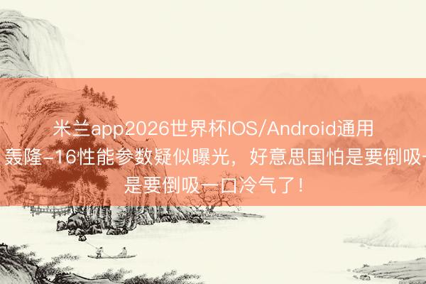 米兰app2026世界杯IOS/Android通用手机版下载 轰隆-16性能参数疑似曝光，好意思国怕是要倒吸一口冷气了！