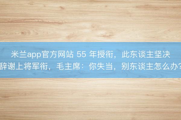 米兰app官方网站 55 年授衔，此东谈主坚决辞谢上将军衔，毛主席：你失当，别东谈主怎么办？