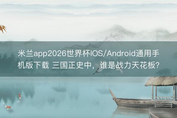 米兰app2026世界杯IOS/Android通用手机版下载 三国正史中，谁是战力天花板？