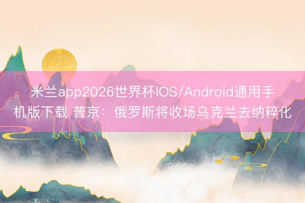 米兰app2026世界杯IOS/Android通用手机版下载 普京：俄罗斯将收场乌克兰去纳粹化