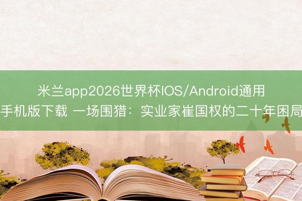 米兰app2026世界杯IOS/Android通用手机版下载 一场围猎：实业家崔国权的二十年困局