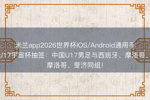 米兰app2026世界杯IOS/Android通用手机版下载 U17宇宙杯抽签：中国U17男足与西班牙、摩洛哥、斐济同组！