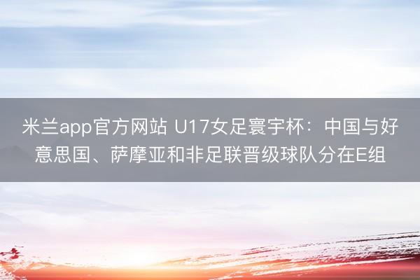 米兰app官方网站 U17女足寰宇杯：中国与好意思国、萨摩亚和非足联晋级球队分在E组