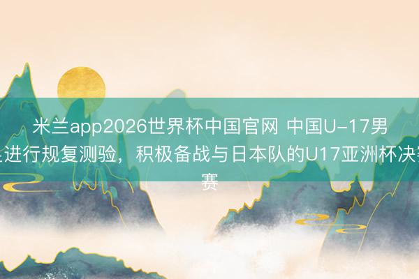 米兰app2026世界杯中国官网 中国U-17男足进行规复测验，积极备战与日本队的U17亚洲杯决赛