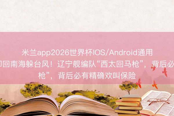 米兰app2026世界杯IOS/Android通用手机版下载 拒却回南海躲台风！辽宁舰编队“西太回马枪”，背后必有精确欢叫保险