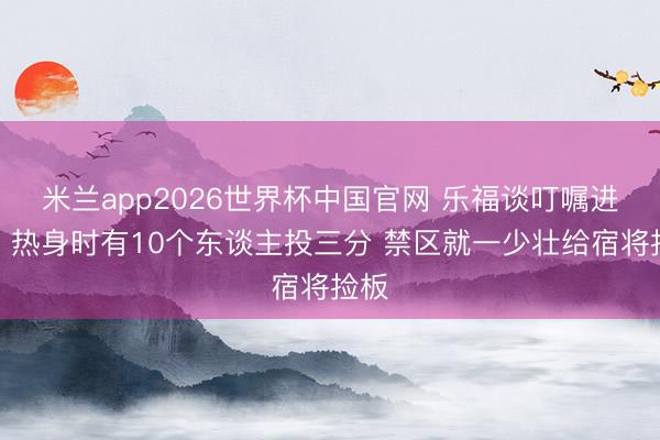 米兰app2026世界杯中国官网 乐福谈叮嘱进化：热身时有10个东谈主投三分 禁区就一少壮给宿将捡板
