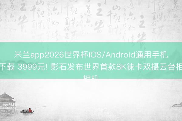 米兰app2026世界杯IOS/Android通用手机版下载 3999元! 影石发布世界首款8K徕卡双摄云台相机