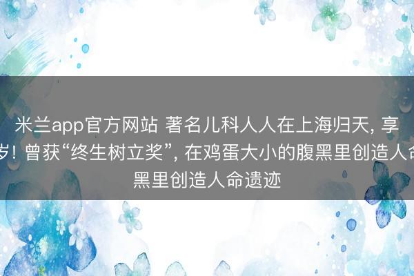 米兰app官方网站 著名儿科人人在上海归天， 享年89岁! 曾获“终生树立奖”， 在鸡蛋大小的腹黑里创造人命遗迹