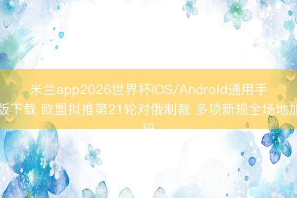 米兰app2026世界杯IOS/Android通用手机版下载 欧盟拟推第21轮对