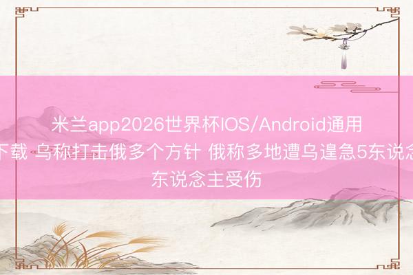 米兰app2026世界杯IOS/Android通用手机版下载 乌称打击俄多个方针 俄称多地遭乌遑急5东说念主受伤