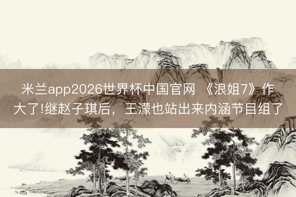米兰app2026世界杯中国官网 《浪姐7》作大了!继赵子琪后，王濛也站出来内涵节目组了
