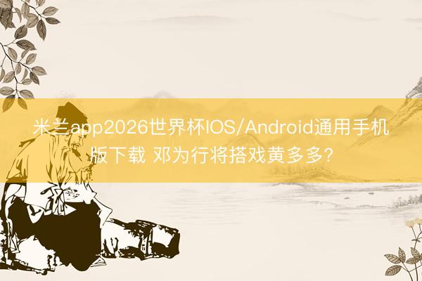 米兰app2026世界杯IOS/Android通用手机版下载 邓为行将搭戏黄多多?