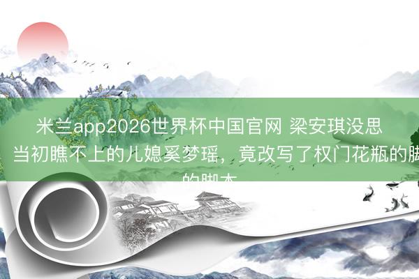 米兰app2026世界杯中国官网 梁安琪没思到，当初瞧不上的儿媳奚梦瑶，竟改写了权门花瓶的脚本