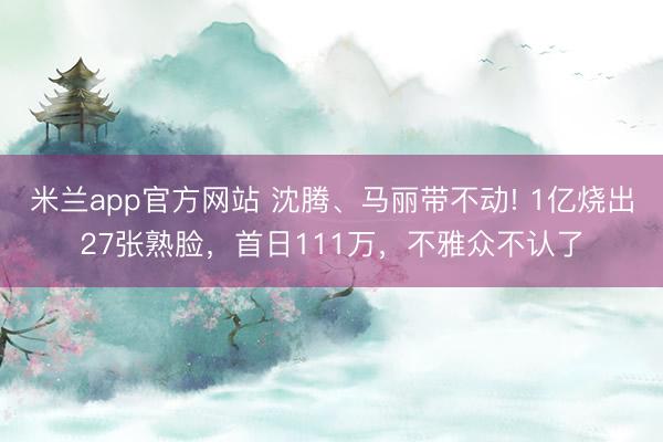 米兰app官方网站 沈腾、马丽带不动! 1亿烧出27张熟脸，首日111万，不雅众不认了