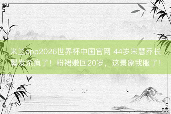 米兰app2026世界杯中国官网 44岁宋慧乔长鬈发杀疯了！粉裙嫩回20岁，这景象我服了！