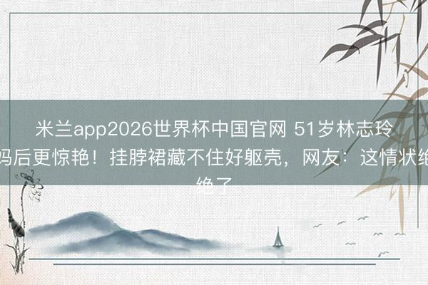 米兰app2026世界杯中国官网 51岁林志玲当妈后更惊艳!挂脖裙藏不住好躯壳,网友:这情状绝了