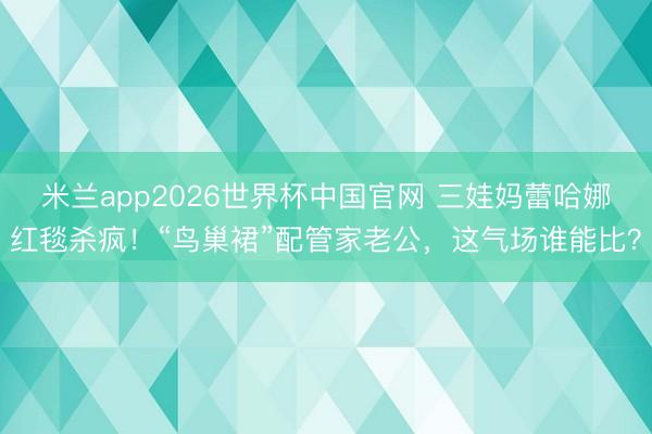 米兰app2026世界杯中国官网 三娃妈蕾哈娜红毯杀疯！“鸟巢裙”配管家老公，这