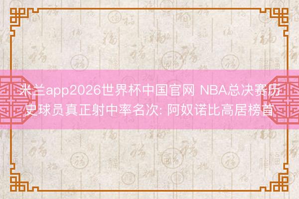 米兰app2026世界杯中国官网 NBA总决赛历史球员真正射中率名次: 阿奴诺比高居榜首