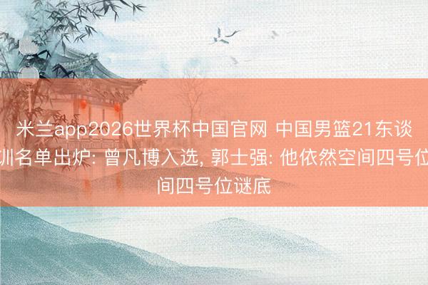 米兰app2026世界杯中国官网 中国男篮21东谈主集训名单出炉: 曾凡博入选， 郭士强: 他依然空间四号位谜底