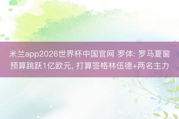 米兰app2026世界杯中国官网 罗体: 罗马夏窗预算跳跃1亿欧元， 打算签格林伍德+两名主力