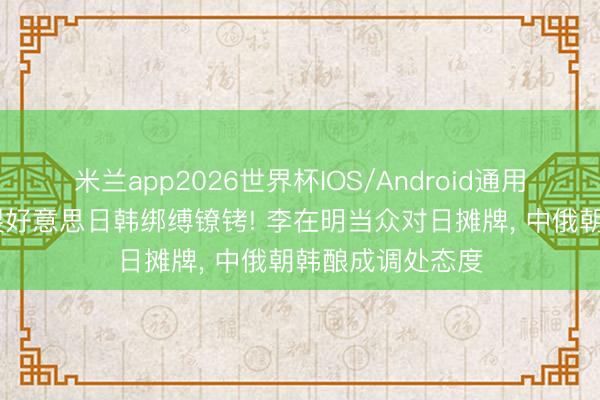 米兰app2026世界杯IOS/Android通用手机版下载 碎裂好意思日韩绑缚镣铐! 李在明当众对日摊牌， 中俄朝韩酿成调处态度