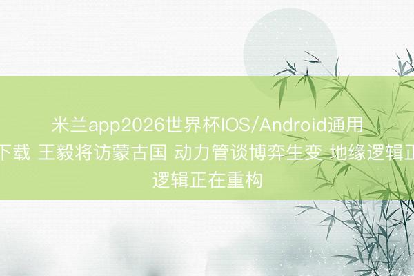 米兰app2026世界杯IOS/Android通用手机版下载 王毅将访蒙古国 动力管谈博弈生变 地缘逻辑正在重构