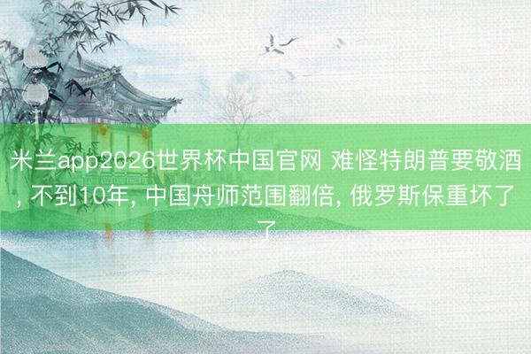 米兰app2026世界杯中国官网 难怪特朗普要敬酒， 不到10年， 中国舟师范围翻倍， 俄罗斯保重坏了
