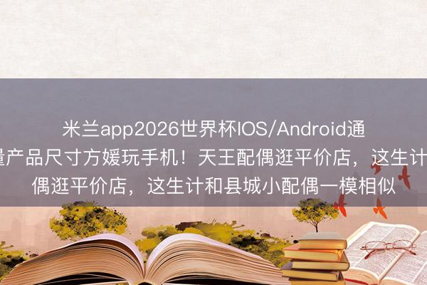 米兰app2026世界杯IOS/Android通用手机版下载 郭富城量产品尺寸方媛玩手机！天王配偶逛平价店，这生计和县城小配偶一模相似